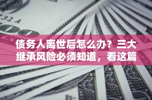 武汉债务人离世后怎么办？三大继承风险必须知道，看这篇就够了