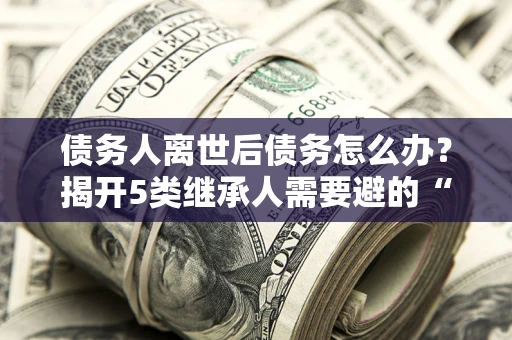 武汉债务人离世后债务怎么办？揭开5类继承人需要避的“坑”