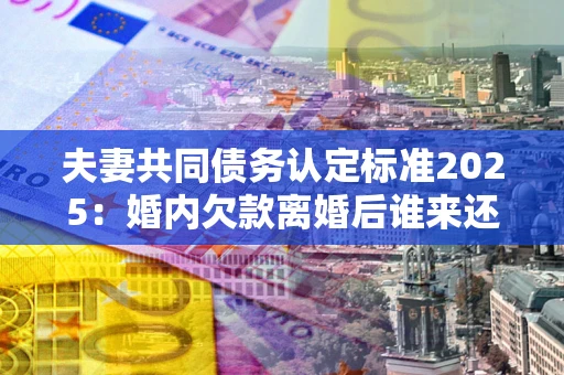武汉夫妻共同债务认定标准2025:婚内欠款离婚后谁来还? 武汉夫妻共同债务认定标准2025:婚内欠款离婚后谁来还?