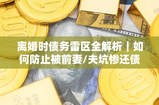 武汉离婚时债务雷区全解析｜如何防止被前妻/夫坑惨还债？