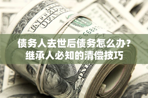 武汉债务人去世后债务怎么办？继承人必知的清偿技巧