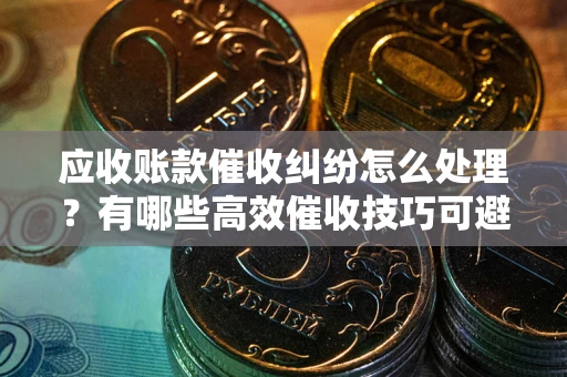 武汉应收账款催收纠纷怎么处理？有哪些高效催收技巧可避免坏账？