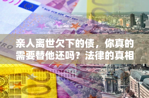 武汉亲人离世欠下的债，你真的需要替他还吗？法律的真相或许与你想的不一样